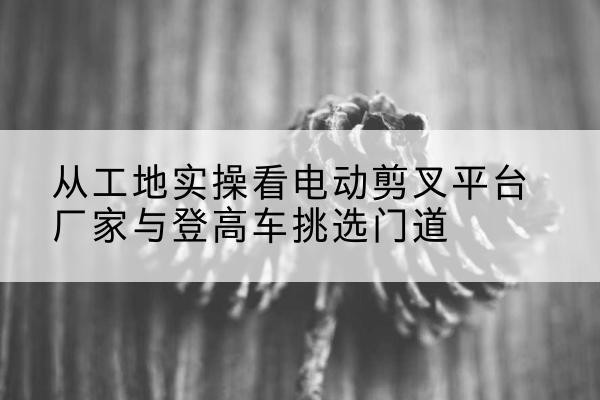 高港电动剪叉升降平台厂家-从工地实操看电动剪叉平台厂家与登高车挑选门道