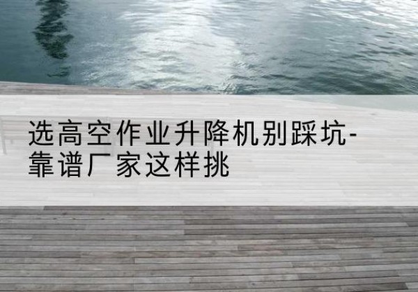 高港剪叉式升降机厂家-选高空作业升降机别踩坑-靠谱厂家这样挑