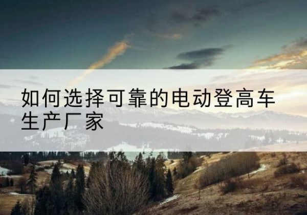 高港电动登高车厂家-如何选择可靠的电动登高车生产厂家