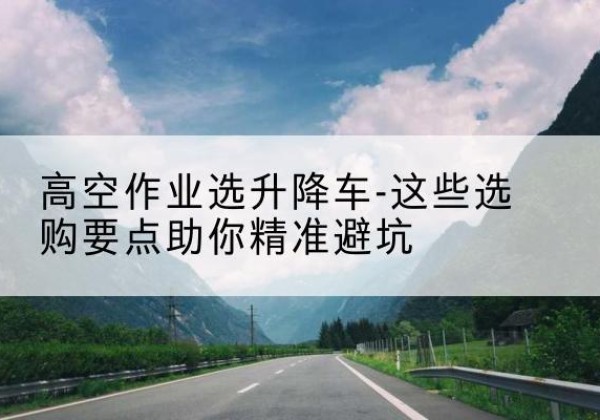 高港升降车厂家-高空作业选升降车-这些选购要点助你*避坑