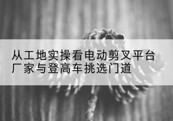 高港电动剪叉升降平台厂家-从工地实操看电动剪叉平台厂家与登高车挑选门道